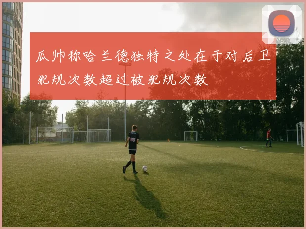 瓜帅称哈兰德独特之处在于对后卫犯规次数超过被犯规次数