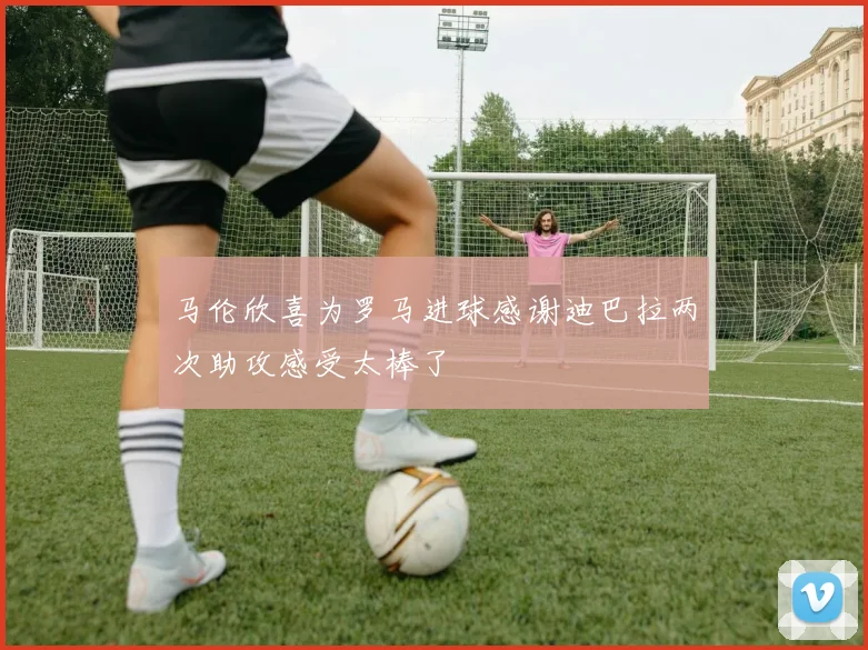 马伦欣喜为罗马进球感谢迪巴拉两次助攻感受太棒了