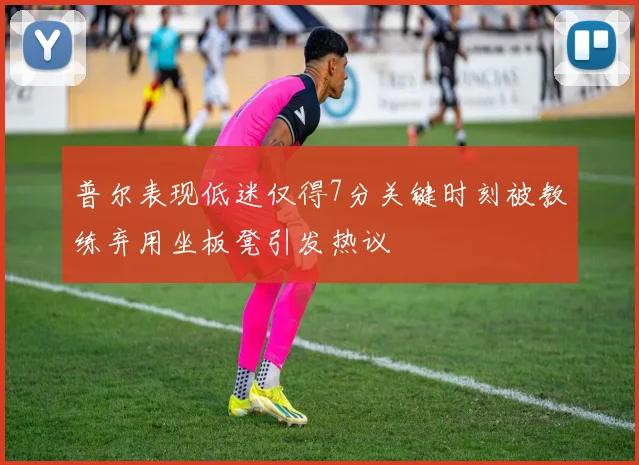 普尔表现低迷仅得7分关键时刻被教练弃用坐板凳引发热议