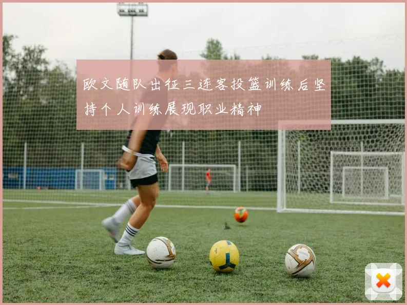 欧文随队出征三连客投篮训练后坚持个人训练展现职业精神