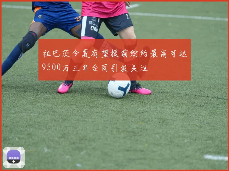 祖巴茨今夏有望提前续约最高可达9500万三年合同引发关注