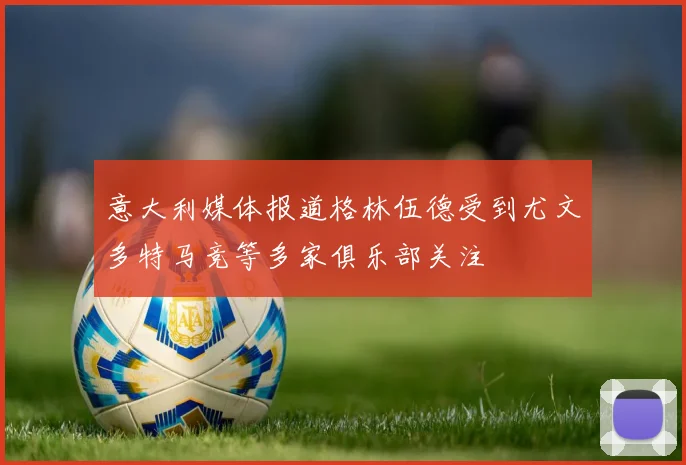 意大利媒体报道格林伍德受到尤文多特马竞等多家俱乐部关注