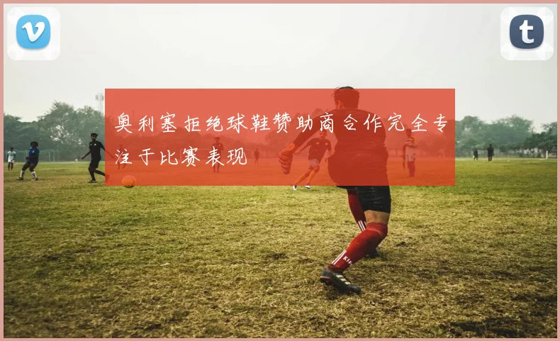 奥利塞拒绝球鞋赞助商合作完全专注于比赛表现