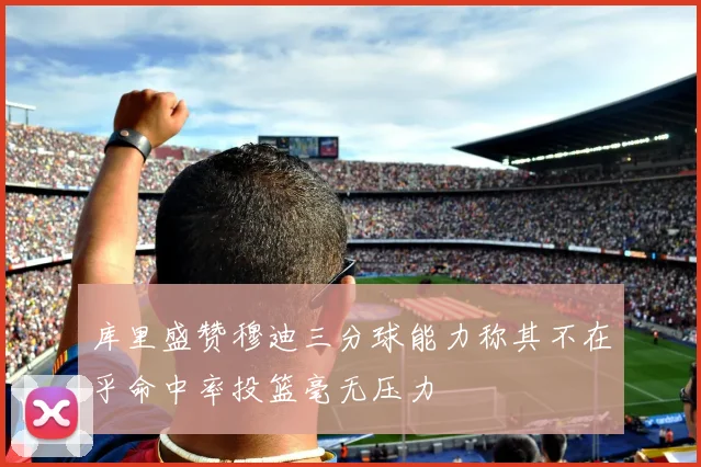 库里盛赞穆迪三分球能力称其不在乎命中率投篮毫无压力