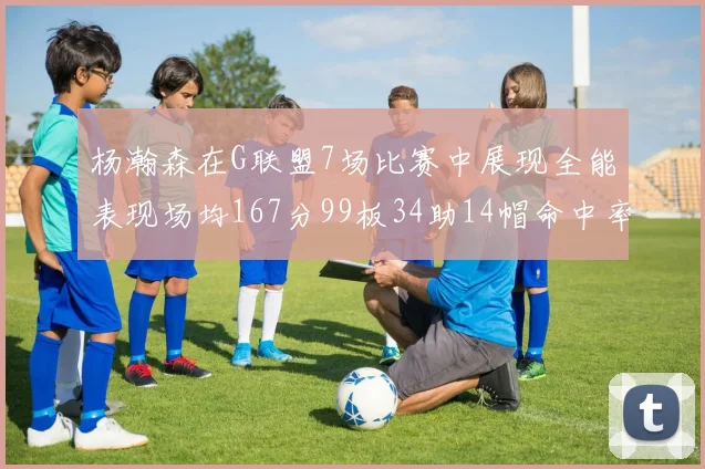 杨瀚森在G联盟7场比赛中展现全能表现场均167分99板34助14帽命中率超五成