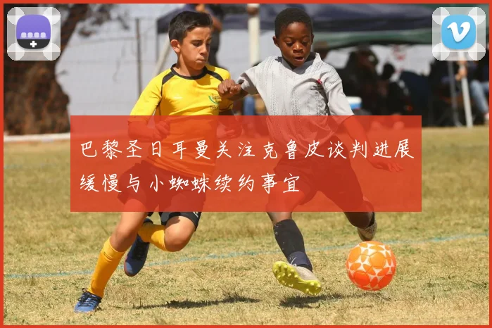 巴黎圣日耳曼关注克鲁皮谈判进展缓慢与小蜘蛛续约事宜
