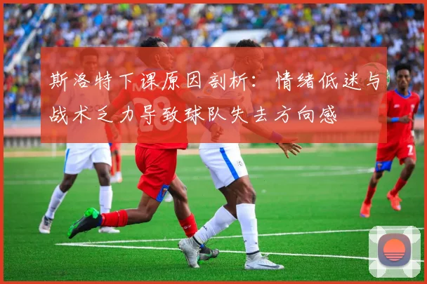斯洛特下课原因剖析：情绪低迷与战术乏力导致球队失去方向感