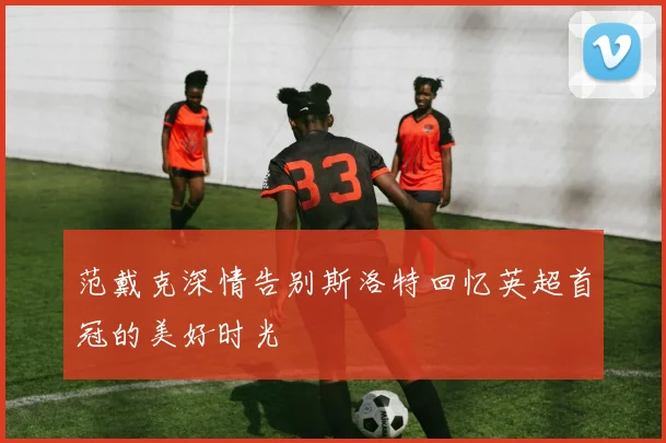范戴克深情告别斯洛特回忆英超首冠的美好时光