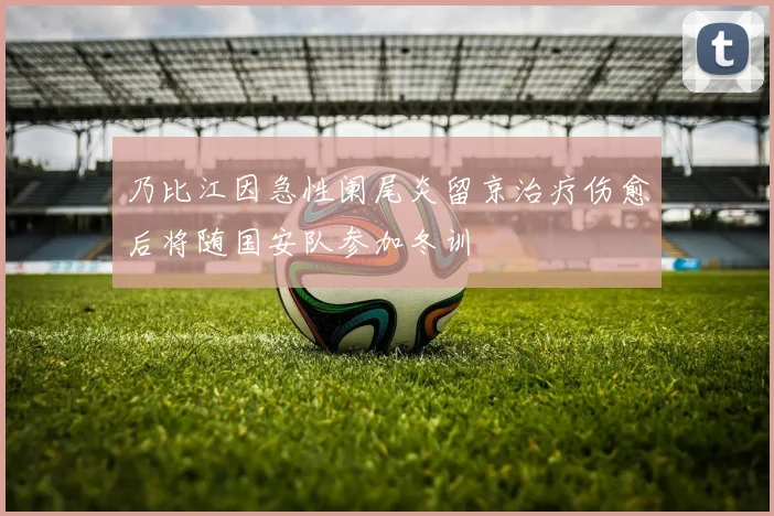 乃比江因急性阑尾炎留京治疗伤愈后将随国安队参加冬训