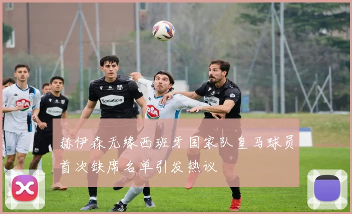 赫伊森无缘西班牙国家队皇马球员首次缺席名单引发热议